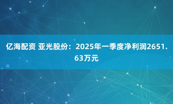 亿海配资 亚光股份：2025年一季度净利润2651.63万元