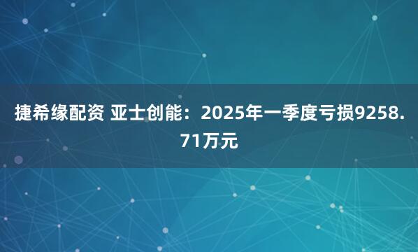 捷希缘配资 亚士创能：2025年一季度亏损9258.71万元