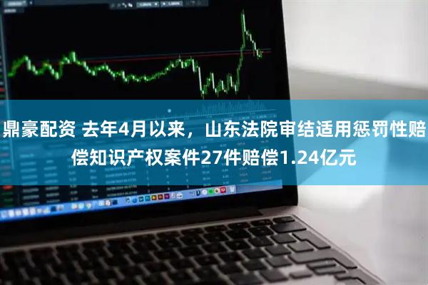 鼎豪配资 去年4月以来，山东法院审结适用惩罚性赔偿知识产权案件27件赔偿1.24亿元