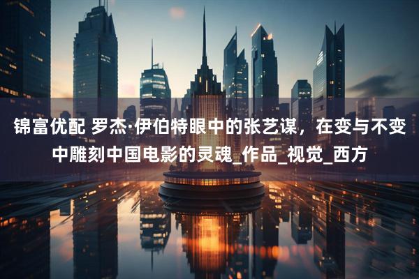 锦富优配 罗杰·伊伯特眼中的张艺谋,在变与不变中雕刻中国电影的灵魂_作品_视觉_西方