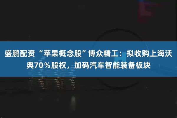 盛鹏配资 “苹果概念股”博众精工：拟收购上海沃典70％股权，加码汽车智能装备板块