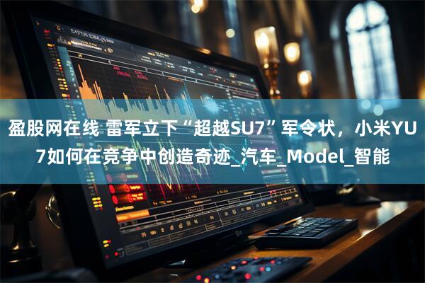 盈股网在线 雷军立下“超越SU7”军令状，小米YU7如何在竞争中创造奇迹_汽车_Model_智能