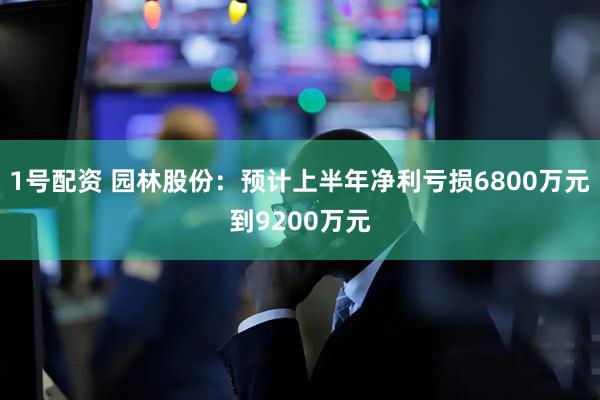 1号配资 园林股份：预计上半年净利亏损6800万元到9200万元