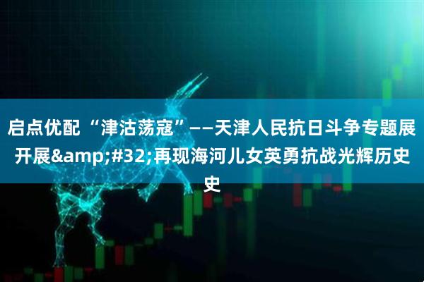 启点优配 “津沽荡寇”——天津人民抗日斗争专题展开展 再现海河儿女英勇抗战光辉历史