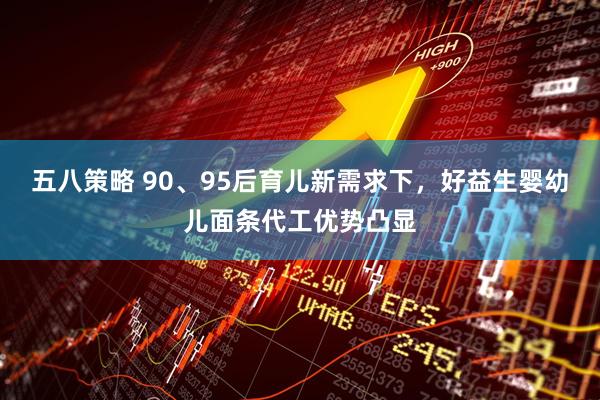 五八策略 90、95后育儿新需求下，好益生婴幼儿面条代工优势凸显