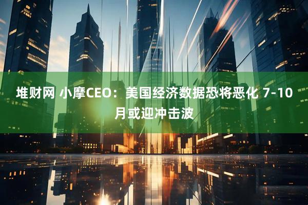 堆财网 小摩CEO：美国经济数据恐将恶化 7-10月或迎冲击波