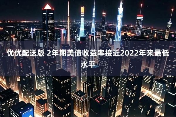 优优配送版 2年期美债收益率接近2022年来最低水平