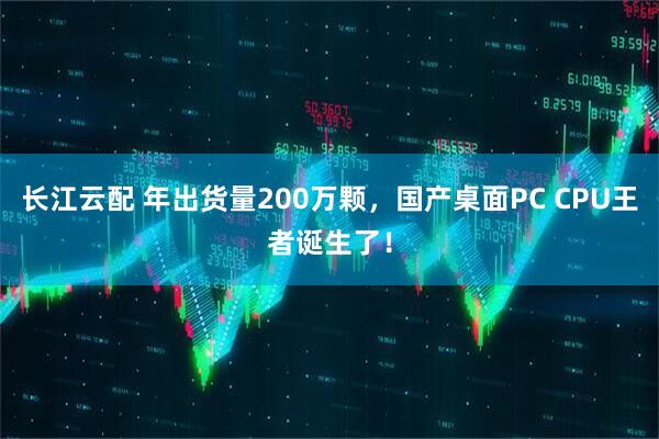 长江云配 年出货量200万颗，国产桌面PC CPU王者诞生了！