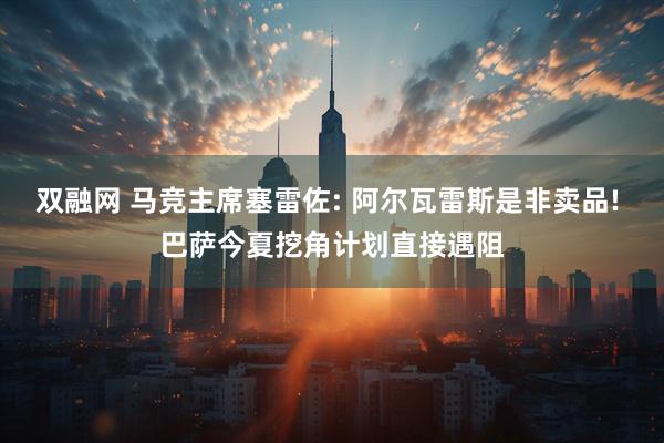 双融网 马竞主席塞雷佐: 阿尔瓦雷斯是非卖品! 巴萨今夏挖角计划直接遇阻